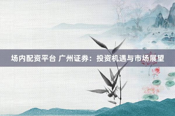 场内配资平台 广州证券：投资机遇与市场展望