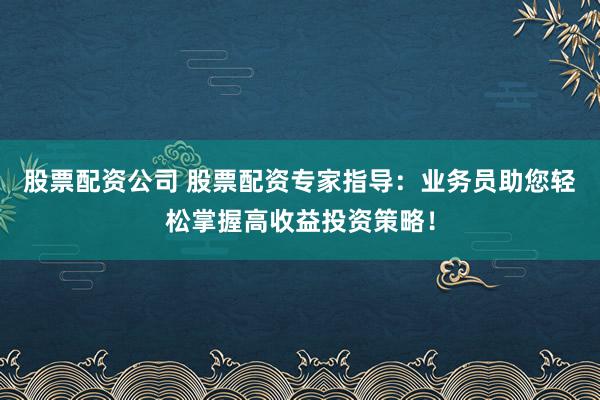 股票配资公司 股票配资专家指导：业务员助您轻松掌握高收益投资策略！
