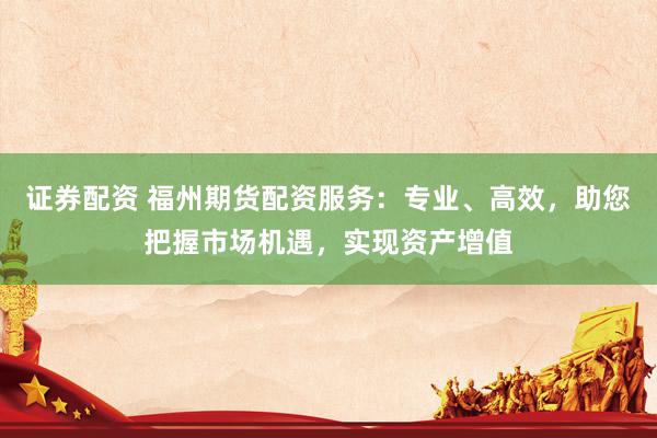 证券配资 福州期货配资服务：专业、高效，助您把握市场机遇，实现资产增值
