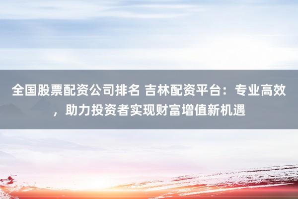 全国股票配资公司排名 吉林配资平台：专业高效，助力投资者实现财富增值新机遇