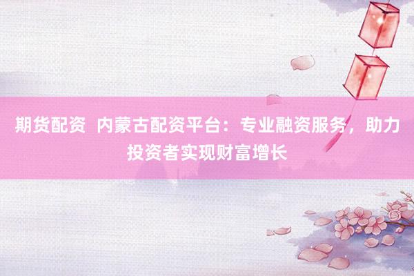 期货配资  内蒙古配资平台：专业融资服务，助力投资者实现财富增长