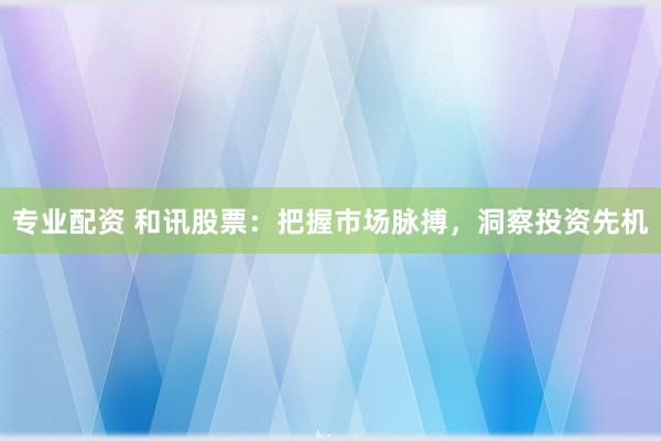 专业配资 和讯股票：把握市场脉搏，洞察投资先机