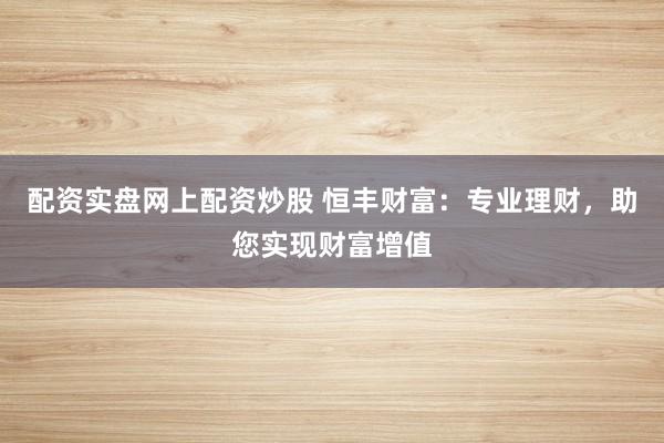 配资实盘网上配资炒股 恒丰财富：专业理财，助您实现财富增值