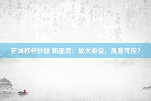 在线杠杆炒股 和配资：放大收益，风险可控？