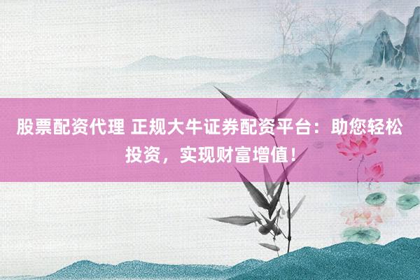股票配资代理 正规大牛证券配资平台：助您轻松投资，实现财富增值！