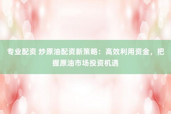 专业配资 炒原油配资新策略：高效利用资金，把握原油市场投资机遇