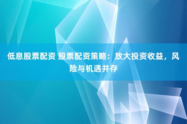 低息股票配资 股票配资策略：放大投资收益，风险与机遇并存