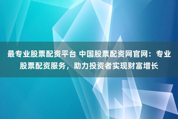 最专业股票配资平台 中国股票配资网官网：专业股票配资服务，助力投资者实现财富增长
