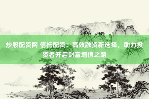 炒股配资网 信托配资：高效融资新选择，助力投资者开启财富增值之路