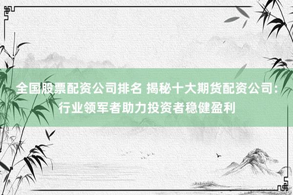 全国股票配资公司排名 揭秘十大期货配资公司：行业领军者助力投资者稳健盈利