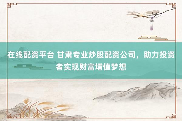 在线配资平台 甘肃专业炒股配资公司，助力投资者实现财富增值梦想