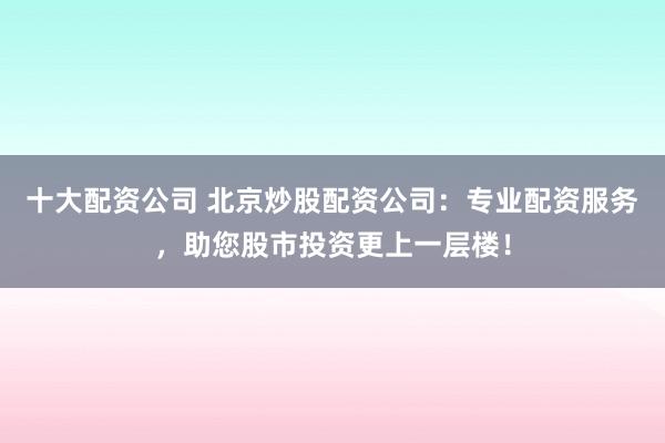十大配资公司 北京炒股配资公司：专业配资服务，助您股市投资更上一层楼！