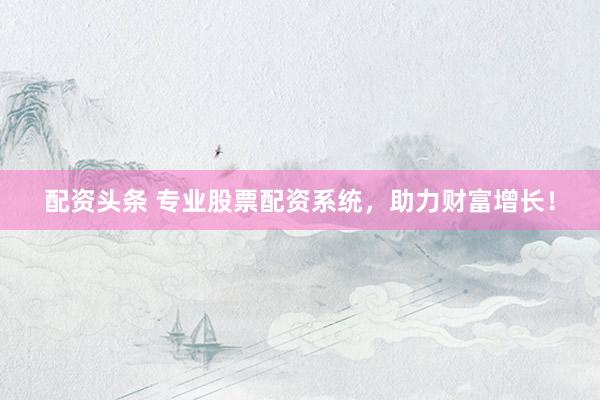 配资头条 专业股票配资系统，助力财富增长！