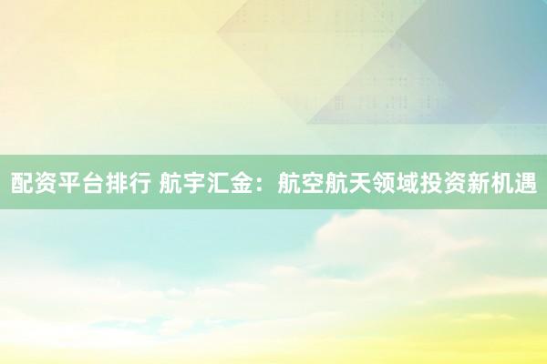 配资平台排行 航宇汇金：航空航天领域投资新机遇