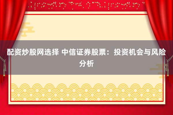 配资炒股网选择 中信证券股票：投资机会与风险分析