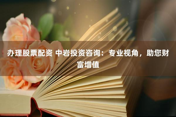 办理股票配资 中岩投资咨询：专业视角，助您财富增值