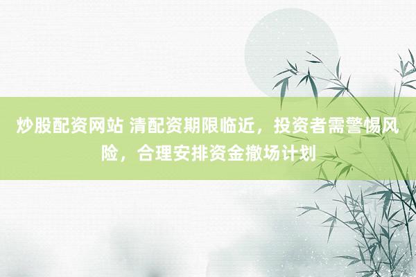 炒股配资网站 清配资期限临近，投资者需警惕风险，合理安排资金撤场计划