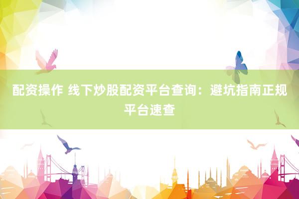 配资操作 线下炒股配资平台查询：避坑指南正规平台速查