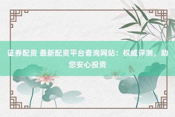 证券配资 最新配资平台查询网站：权威评测，助您安心投资