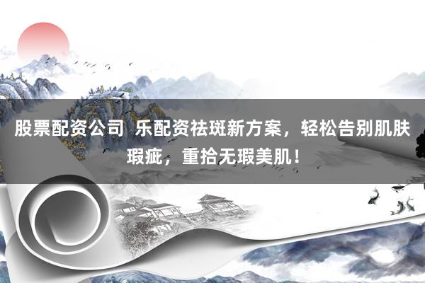 股票配资公司  乐配资祛斑新方案，轻松告别肌肤瑕疵，重拾无瑕美肌！
