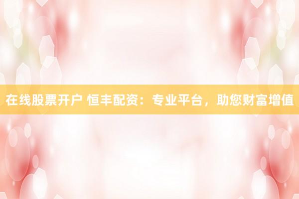 在线股票开户 恒丰配资：专业平台，助您财富增值