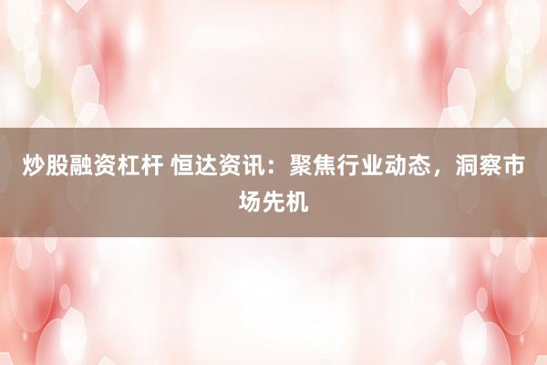 炒股融资杠杆 恒达资讯：聚焦行业动态，洞察市场先机