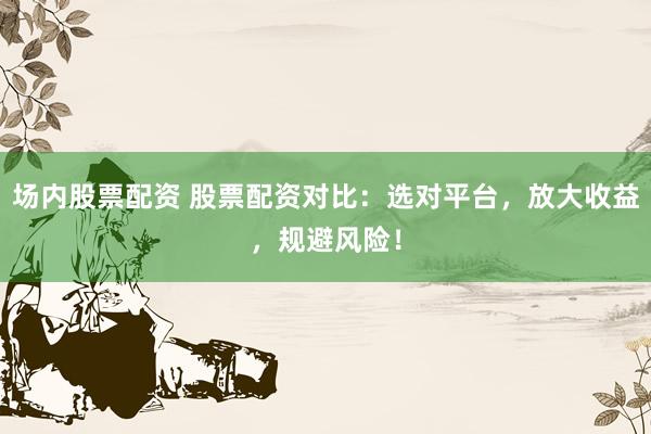 场内股票配资 股票配资对比：选对平台，放大收益，规避风险！