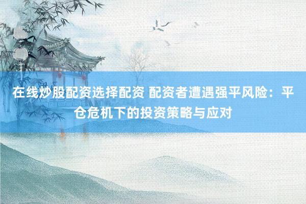 在线炒股配资选择配资 配资者遭遇强平风险：平仓危机下的投资策略与应对