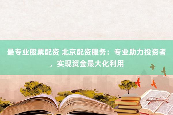 最专业股票配资 北京配资服务：专业助力投资者，实现资金最大化利用