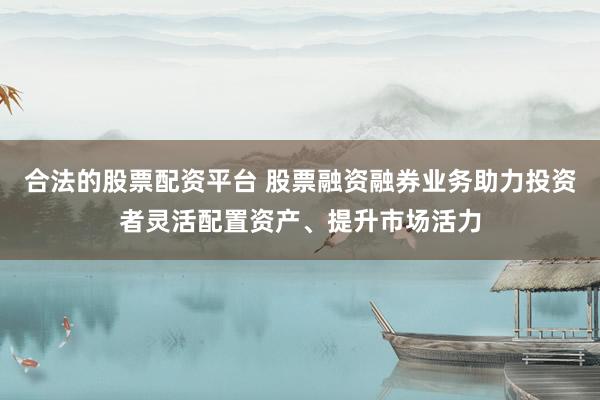 合法的股票配资平台 股票融资融券业务助力投资者灵活配置资产、提升市场活力