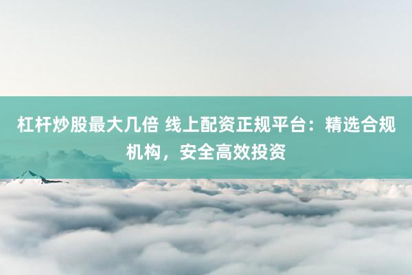 杠杆炒股最大几倍 线上配资正规平台：精选合规机构，安全高效投资