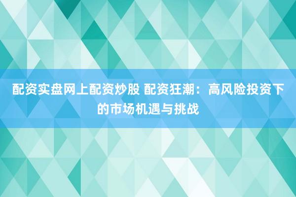 配资实盘网上配资炒股 配资狂潮：高风险投资下的市场机遇与挑战