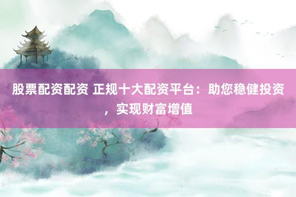 股票配资配资 正规十大配资平台：助您稳健投资，实现财富增值