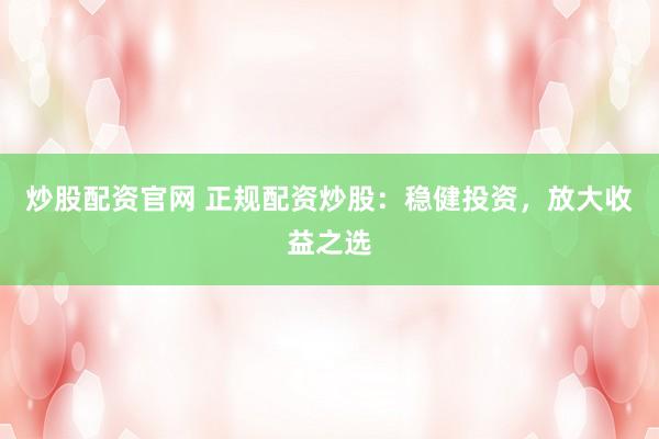 炒股配资官网 正规配资炒股：稳健投资，放大收益之选