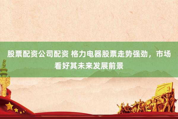 股票配资公司配资 格力电器股票走势强劲，市场看好其未来发展前景