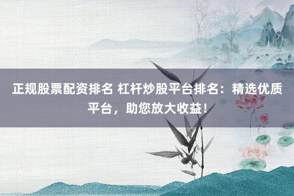 正规股票配资排名 杠杆炒股平台排名：精选优质平台，助您放大收益！