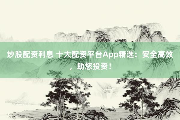炒股配资利息 十大配资平台App精选：安全高效，助您投资！
