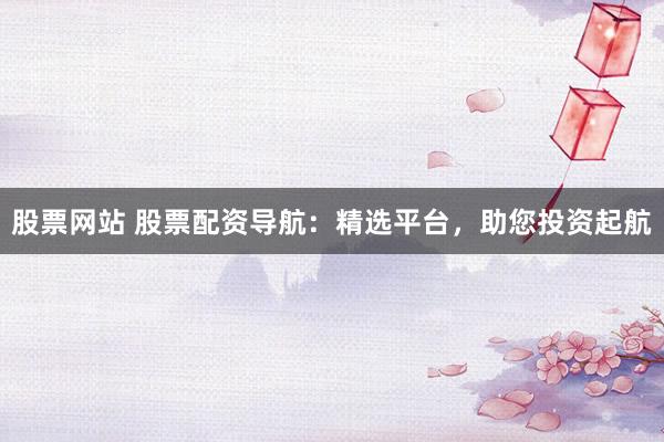 股票网站 股票配资导航：精选平台，助您投资起航