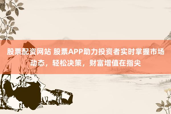 股票配资网站 股票APP助力投资者实时掌握市场动态，轻松决策，财富增值在指尖