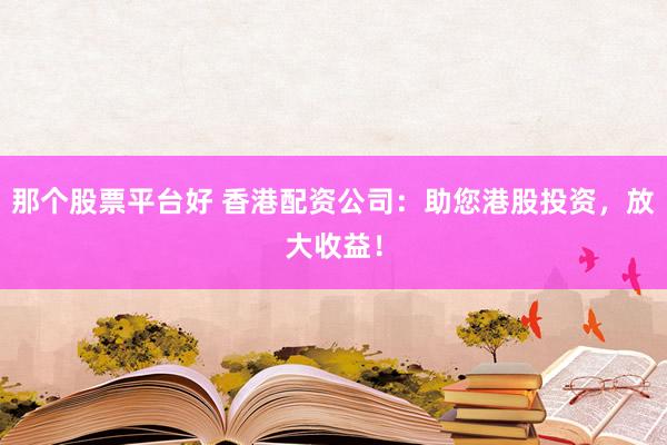 那个股票平台好 香港配资公司：助您港股投资，放大收益！