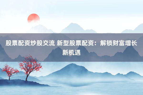 股票配资炒股交流 新型股票配资：解锁财富增长新机遇