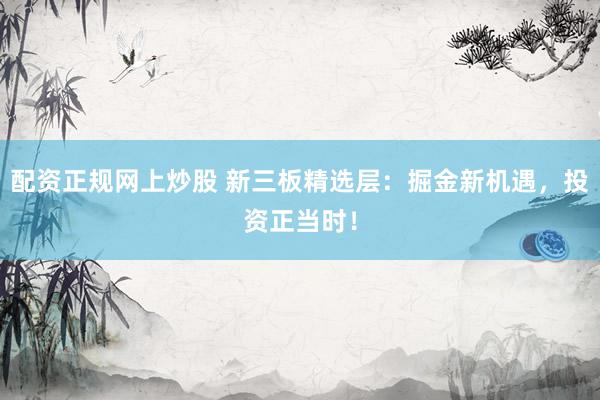 配资正规网上炒股 新三板精选层：掘金新机遇，投资正当时！