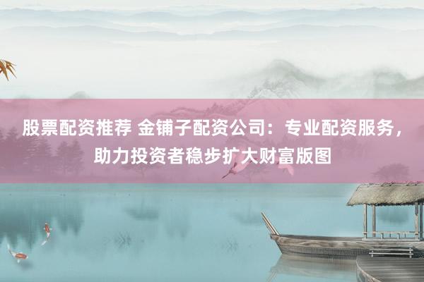 股票配资推荐 金铺子配资公司：专业配资服务，助力投资者稳步扩大财富版图