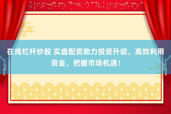 在线杠杆炒股 实盘配资助力投资升级，高效利用资金，把握市场机遇！