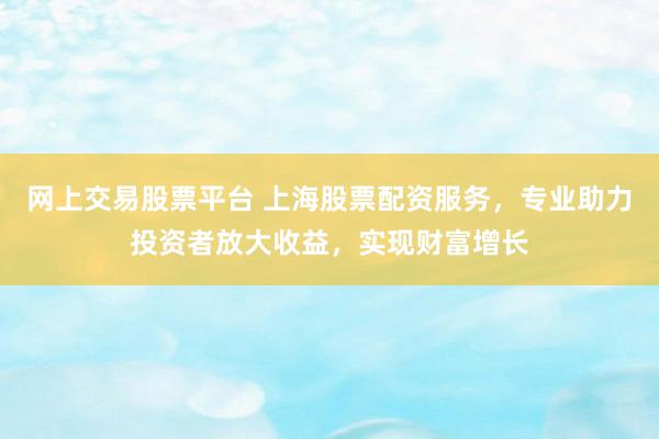 网上交易股票平台 上海股票配资服务，专业助力投资者放大收益，实现财富增长