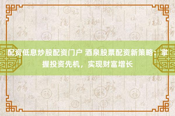 配资低息炒股配资门户 酒泉股票配资新策略：掌握投资先机，实现财富增长