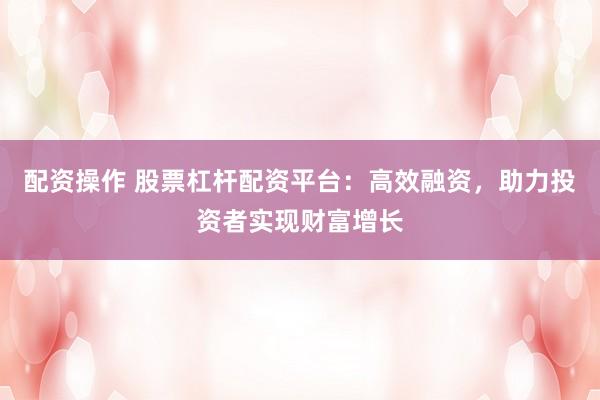 配资操作 股票杠杆配资平台：高效融资，助力投资者实现财富增长