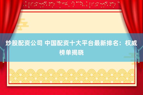 炒股配资公司 中国配资十大平台最新排名：权威榜单揭晓