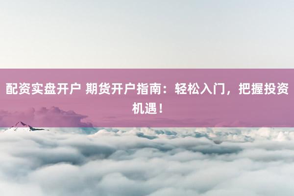 配资实盘开户 期货开户指南：轻松入门，把握投资机遇！