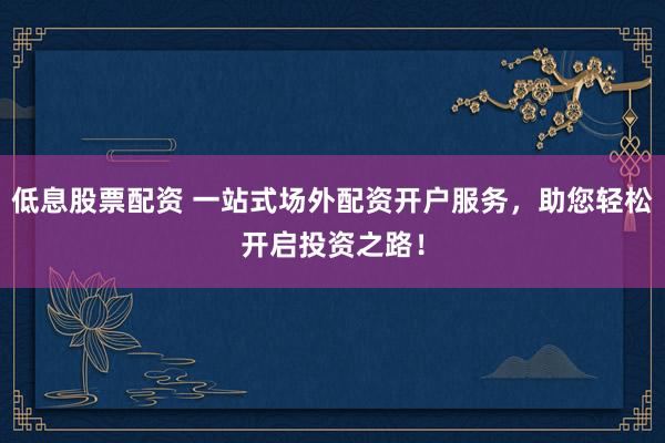 低息股票配资 一站式场外配资开户服务，助您轻松开启投资之路！